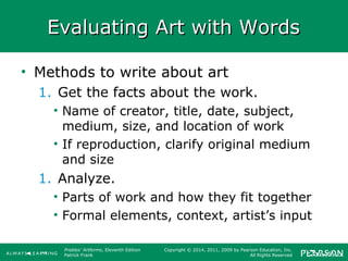 Prebles' Artforms, Eleventh Edition
Patrick Frank
Copyright © 2014, 2011, 2009 by Pearson Education, Inc.
All Rights Reserved
Evaluating Art with WordsEvaluating Art with Words
• Methods to write about art
1. Get the facts about the work.
• Name of creator, title, date, subject,
medium, size, and location of work
• If reproduction, clarify original medium
and size
1. Analyze.
• Parts of work and how they fit together
• Formal elements, context, artist’s input
 