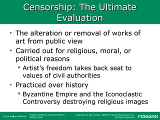 Prebles' Artforms, Eleventh Edition
Patrick Frank
Copyright © 2014, 2011, 2009 by Pearson Education, Inc.
All Rights Reserved
Censorship: The UltimateCensorship: The Ultimate
EvaluationEvaluation
• The alteration or removal of works of
art from public view
• Carried out for religious, moral, or
political reasons
 Artist’s freedom takes back seat to
values of civil authorities
• Practiced over history
 Byzantine Empire and the Iconoclastic
Controversy destroying religious images
 