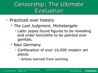 Prebles' Artforms, Eleventh Edition
Patrick Frank
Copyright © 2014, 2011, 2009 by Pearson Education, Inc.
All Rights Reserved
Censorship: The UltimateCensorship: The Ultimate
EvaluationEvaluation
• Practiced over history
 The Last Judgment, Michelangelo
• Later popes found figures to be revealing
and order loincloths to be painted over
genitals.
 Nazi Germany
• Confiscation of over 16,000 modern art
pieces
• Artists banned from working
 
