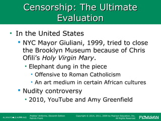 Prebles' Artforms, Eleventh Edition
Patrick Frank
Copyright © 2014, 2011, 2009 by Pearson Education, Inc.
All Rights Reserved
Censorship: The UltimateCensorship: The Ultimate
EvaluationEvaluation
• In the United States
 NYC Mayor Giuliani, 1999, tried to close
the Brooklyn Museum because of Chris
Ofili’s Holy Virgin Mary.
• Elephant dung in the piece
• Offensive to Roman Catholicism
• An art medium in certain African cultures
 Nudity controversy
• 2010, YouTube and Amy Greenfield
 