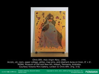 Prebles' Artforms, Eleventh Edition
Patrick Frank
Copyright © 2014, 2011, 2009 by Pearson Education, Inc.
All Rights Reserved
Chris Ofili. Holy Virgin Mary. 1996.
Acrylic, oil, resin, paper collage, glitter, map pins, and elephant dung on linen. 8' × 6'.
MONA, Museum of Old and New Art, Hobart, Tasmania, Australia.
Courtesy Victoria Miro Gallery, London © Chris Ofili. [Fig. 5-6]
 