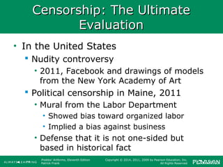 Prebles' Artforms, Eleventh Edition
Patrick Frank
Copyright © 2014, 2011, 2009 by Pearson Education, Inc.
All Rights Reserved
Censorship: The UltimateCensorship: The Ultimate
EvaluationEvaluation
• In the United States
 Nudity controversy
• 2011, Facebook and drawings of models
from the New York Academy of Art
 Political censorship in Maine, 2011
• Mural from the Labor Department
• Showed bias toward organized labor
• Implied a bias against business
• Defense that it is not one-sided but
based in historical fact
 