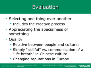 Prebles' Artforms, Eleventh Edition
Patrick Frank
Copyright © 2014, 2011, 2009 by Pearson Education, Inc.
All Rights Reserved
EvaluationEvaluation
• Selecting one thing over another
 Includes the creative process
• Appreciating the specialness of
something
• Quality
 Relative between people and cultures
 Simply “skillful” vs. communication of a
“life breath” in Chinese culture
 Changing reputations in Europe
 