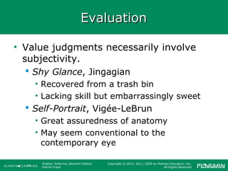 Prebles' Artforms, Eleventh Edition
Patrick Frank
Copyright © 2014, 2011, 2009 by Pearson Education, Inc.
All Rights Reserved
EvaluationEvaluation
• Value judgments necessarily involve
subjectivity.
 Shy Glance, Jingagian
• Recovered from a trash bin
• Lacking skill but embarrassingly sweet
 Self-Portrait, Vigée-LeBrun
• Great assuredness of anatomy
• May seem conventional to the
contemporary eye
 