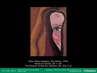 Prebles' Artforms, Eleventh Edition
Patrick Frank
Copyright © 2014, 2011, 2009 by Pearson Education, Inc.
All Rights Reserved
Dawn Marie Jingagian. Shy Glance. 1976.
Acrylic on canvas. 24" × 18".
The Museum of Bad Art, Dedham, MA. [Fig. 5-1]
 