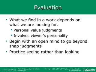 Prebles' Artforms, Eleventh Edition
Patrick Frank
Copyright © 2014, 2011, 2009 by Pearson Education, Inc.
All Rights Reserved
EvaluationEvaluation
• What we find in a work depends on
what we are looking for.
 Personal value judgments
 Involves viewer’s personality
• Begin with an open mind to go beyond
snap judgments
• Practice seeing rather than looking
 