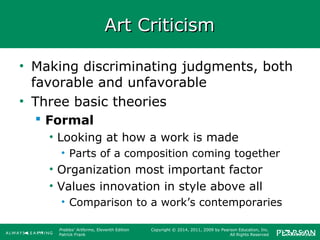 Prebles' Artforms, Eleventh Edition
Patrick Frank
Copyright © 2014, 2011, 2009 by Pearson Education, Inc.
All Rights Reserved
Art CriticismArt Criticism
• Making discriminating judgments, both
favorable and unfavorable
• Three basic theories
 Formal
• Looking at how a work is made
• Parts of a composition coming together
• Organization most important factor
• Values innovation in style above all
• Comparison to a work’s contemporaries
 