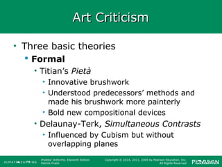 Prebles' Artforms, Eleventh Edition
Patrick Frank
Copyright © 2014, 2011, 2009 by Pearson Education, Inc.
All Rights Reserved
Art CriticismArt Criticism
• Three basic theories
 Formal
• Titian’s Pietà
• Innovative brushwork
• Understood predecessors’ methods and
made his brushwork more painterly
• Bold new compositional devices
• Delaunay-Terk, Simultaneous Contrasts
• Influenced by Cubism but without
overlapping planes
 
