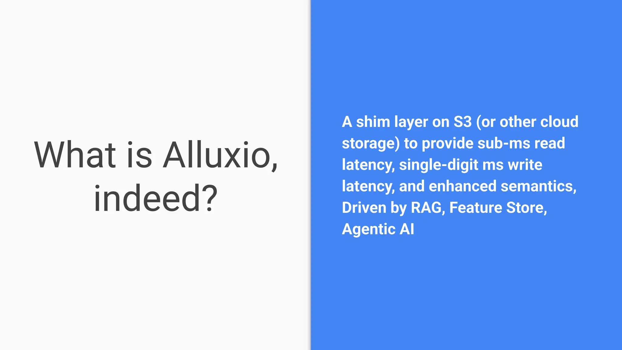What is Alluxio,
indeed?
A shim layer on S3 (or other cloud
storage) to provide sub-ms read
latency, single-digit ms write
latency, and enhanced semantics,
Driven by RAG, Feature Store,
Agentic AI
 