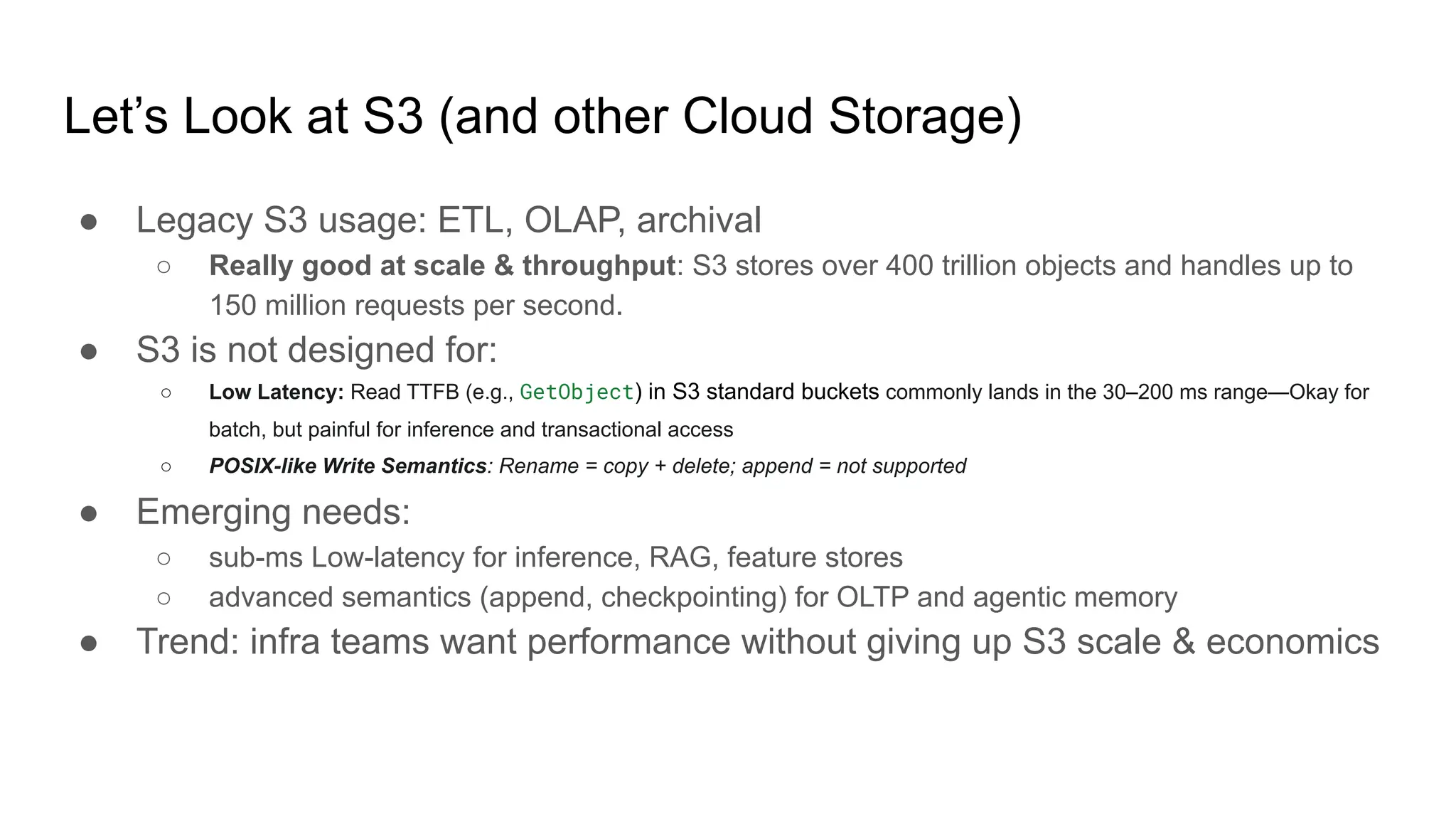 Let’s Look at S3 (and other Cloud Storage)
● Legacy S3 usage: ETL, OLAP, archival
○ Really good at scale & throughput: S3 stores over 400 trillion objects and handles up to
150 million requests per second.
● S3 is not designed for:
○ Low Latency: Read TTFB (e.g., GetObject) in S3 standard buckets commonly lands in the 30–200 ms range—Okay for
batch, but painful for inference and transactional access
○ POSIX-like Write Semantics: Rename = copy + delete; append = not supported
● Emerging needs:
○ sub-ms Low-latency for inference, RAG, feature stores
○ advanced semantics (append, checkpointing) for OLTP and agentic memory
● Trend: infra teams want performance without giving up S3 scale & economics
 