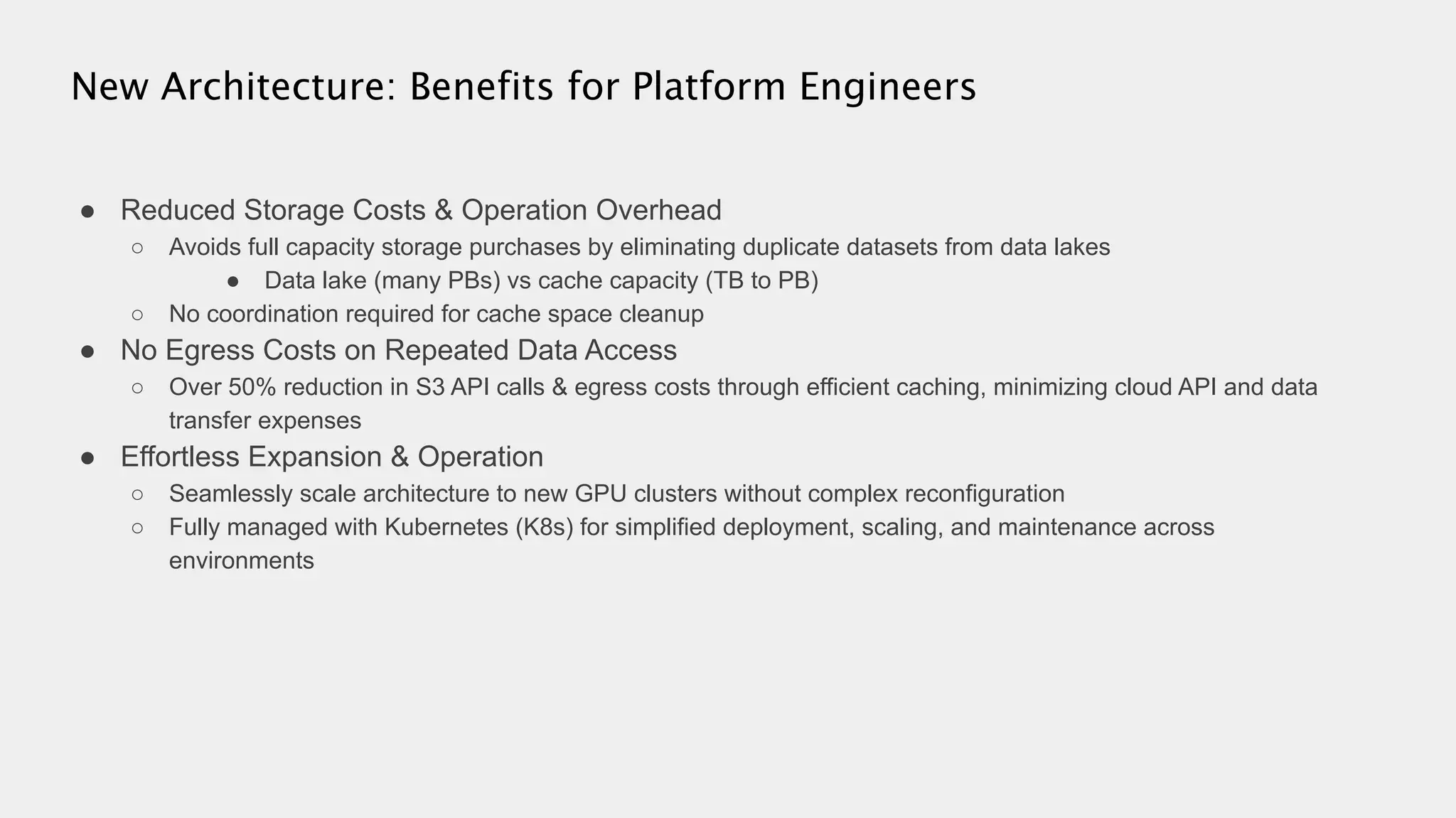 ● Reduced Storage Costs & Operation Overhead
○ Avoids full capacity storage purchases by eliminating duplicate datasets from data lakes
● Data lake (many PBs) vs cache capacity (TB to PB)
○ No coordination required for cache space cleanup
● No Egress Costs on Repeated Data Access
○ Over 50% reduction in S3 API calls & egress costs through efficient caching, minimizing cloud API and data
transfer expenses
● Effortless Expansion & Operation
○ Seamlessly scale architecture to new GPU clusters without complex reconfiguration
○ Fully managed with Kubernetes (K8s) for simplified deployment, scaling, and maintenance across
environments
New Architecture: Benefits for Platform Engineers
 