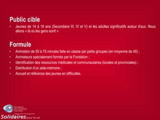Public cible
• Jeunes de 14 à 18 ans (Secondaire III, IV et V) et les adultes significatifs autour d’eux. Nous
allons « là où les gens sont! »
Formule
• Animation de 50 à 75 minutes faite en classe par petits groupes (en moyenne de 45) ;
• Animateurs spécialement formés par la Fondation ;
• Identification des ressources médicales et communautaires (locales et provinciales) ;
• Distribution d’un aide-mémoire ;
• Accueil et référence des jeunes en difficultés.
 