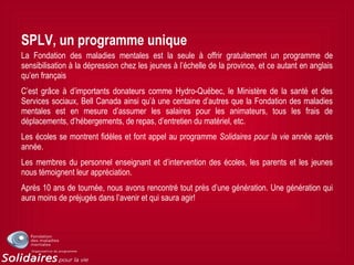 SPLV, un programme unique
La Fondation des maladies mentales est la seule à offrir gratuitement un programme de
sensibilisation à la dépression chez les jeunes à l’échelle de la province, et ce autant en anglais
qu’en français
C’est grâce à d’importants donateurs comme Hydro-Québec, le Ministère de la santé et des
Services sociaux, Bell Canada ainsi qu’à une centaine d’autres que la Fondation des maladies
mentales est en mesure d’assumer les salaires pour les animateurs, tous les frais de
déplacements, d’hébergements, de repas, d’entretien du matériel, etc.
Les écoles se montrent fidèles et font appel au programme Solidaires pour la vie année après
année.
Les membres du personnel enseignant et d’intervention des écoles, les parents et les jeunes
nous témoignent leur appréciation.
Après 10 ans de tournée, nous avons rencontré tout près d’une génération. Une génération qui
aura moins de préjugés dans l’avenir et qui saura agir!
 