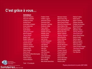C’est grâce à vous…
Animateurs
Alexandra Pastena Frédéric Fortier Marianne Vachon Patricia Trudeau
Alexandre Robitaille Frédéric Lagacé Marie-France Roy Patrick Sorel
Andréanne Fafard Geneviève Giroux Marie-Christine Brault Patrick Tremblay
Andrée Richer Geneviève Nolin Marie-Claude Plasse Philippe Desautels
Anne-Marie Lanteigne Geneviève Tremblay Marie-Ève Dicaire-Brunet Philippe Normandeau
Annie Guillemette Guillaume Vallée Marie-Hélène Côté Rachel Duchesne
Anny Perron Hugo Leblanc Marie-Pierre Carbonneau Régine Simard
Aude Sebban Isabelle Gagnon Marie-Soleil Blanchard Sébastien Pelaez
*Benjamin Pradet* Isabelle Gauvreau Mariève Boucher *Shirley Bilodeau*
Benoît Aubertin Isabelle Landry Marilyn Guilbault *Simon Bernard*
*Benoit Elliott* Jacinthe Brière *Mélanie Gagnon* Simon-Pierre Derasp
Bertille Tardif Janie Maurais Michel Boudrias Sophie Chailler
Brigitte Vaillancourt Joël Gomez Mylène Roberge Sophie Legault
*Carine Gendron* Jonathan Bousquet Natacha Otis Sophie Lévesque
Caroline Kunzle *Josiane Babin* Nathalie David Stéphanie Paquin
Catherine Amisse Julie Bédard Nicolas Bienvenue Thierry Gauthier
Catherine Lévesque Julie Chartier Nicolas Lussier Thierry Goulet-Forgues
Catherine Roy Julie Dion Nicole Richard *Véronique Duquet*
Danny Dauphin Julie Éthier Ouissem Hsoumi Vincent Matte
David Laureti Julie Prénoveau Pascal Guilbeault Yann Barrière
Dominique Greffard-Morrissette July Vézina Patrice Bergeron
Ève Raymond Justin Sanscartier Patrice Girard
Fabien Fauteux Karina Mongeau Patrice Machabée
Francis Brisebois Marc Léveillé Patricia Beaulieu
Marc-André Desrochers Patricia Leduc
Total : 113 employés
*Équipe présentement en poste (2007-2008)
 