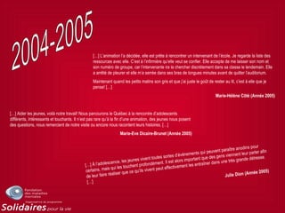 […] L’animation l’a décidée, elle est prête à rencontrer un intervenant de l’école. Je regarde la liste des
ressources avec elle. C’est à l’infirmière qu’elle veut se confier. Elle accepte de me laisser son nom et
son numéro de groupe, car l’intervenante ira la chercher discrètement dans sa classe le lendemain. Elle
a arrêté de pleurer et elle m’a serrée dans ses bras de longues minutes avant de quitter l’auditorium.
Maintenant quand les petits matins son gris et que j’ai juste le goût de rester au lit, c’est à elle que je
pense! […]
Marie-Hélène Côté (Année 2005)
[…] Aider les jeunes, voilà notre travail! Nous parcourons le Québec à la rencontre d’adolescents
différents, intéressants et touchants. Il n’est pas rare qu’à la fin d’une animation, des jeunes nous posent
des questions, nous remercient de notre visite ou encore nous racontent leurs histoires. […]
Marie-Eve Dicaire-Brunet (Année 2005)
[…] À l’adolescence, les jeunes vivent toutes sortes d’événements qui peuvent paraître anodins pour
certains, mais qui les touchent profondément. Il est alors important que des gens viennent leur parler afin
de leur faire réaliser que ce qu’ils vivent peut effectivement les entraîner dans une très grande détresse.
[…]
Julie Dion (Année 2005)
 