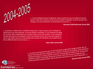 […] Tous les préjugés entourant la dépression majeure nuisent à ceux qui en souffrent et c’est trop
souvent à cause de ces derniers que des jeunes commettent l’irréversible. Je suis fier de porter mon
message, car je sais qu’ultimement, j’aurai peut-être sauvé une vie! […]
Dominique Greffard-Morrisset (Année 2005)
[…] Il avait peur, il s’était reconnu, il souffrait de longue date. Il a saisi l’occasion pour le manifester ne
sachant pas ce qu’il avait auparavant, ne pouvant expliquer l’inexplicable. Je vous épargnerai les étapes
qui ont suivies, elles correspondaient aux consignes reçues lors de notre formation. Je veux simplement
vous dire que lorsque j’ai raccompagné ce jeune à une ressource de son école, dans notre poignée de
main et notre regard, avant qu’il ne prenne place dans le bureau de l’intervenant, je suis certain que j’ai
fait une différence dans la vie de ce jeune. […]
Hugo Leblanc (Année 2005)
[…] Je sais que nous sauvons des vies. J’en suis convaincue, puisque cela a changé la mienne. Moi, du
haut de mes quatre pieds onze, simplement par un discours, une écoute, une ouverture, je peux éteindre la
souffrance de quelqu’un. Je peux empêcher un jeune en crise suicidaire de s’enlever la vie. Je peux aussi,
simplement, rassurer et encourager des jeunes à continuer. Wow! Cela me prouve, chaque jour, que
l’humain peut faire de grandes choses. Cela me fait croire encore plus en la vie, croire en les jeunes. […]
Geneviève Nolin (Année 2005)
 