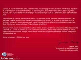 Combien de vies ont été sauvées grâce aux animations et aux accompagnements que vous les animatrices et animateurs
de Solidaires pour la vie avez effectués? Nous ne le saurons jamais, mais une chose est certaine, c’est qu’il y en a eu
plusieurs. Vous pouvez être très fiers du travail que vous avez accompli, autant qu’à la Fondation, nous sommes fiers de
vous.
Personnellement, je suis aussi très fière d’avoir contribué à ce programme en allant chercher le financement nécessaire à ses
opérations. J’aimerais profiter de cette occasion pour remercier les grands donateurs qui ont cru en ce programme et qui ont
contribué à son maintien. Ils sont nombreux mais je voudrais tout particulièrement souligner les contributions du ministère de la
Santé et des Services sociaux du Québec, d’Hydro-Québec et de Bell. Merci
Malheureusement, nous ne pouvons encore tout à fait crier Victoire. Encore aujourd’hui, des adolescents en détresse en viennent à
s’enlever la vie. Le travail de Solidaires pour la vie est donc loin d’être terminé, mais je sais qu’ensemble, membres du conseil
d’administration de la Fondation, employés, responsables et animateurs du programme, partenaires et donateurs, nous pourrons
encore sauver des vies.
Merci et encore bravo à Solidaires pour la vie.
Jocelyne Monty
Présidente du conseil d’administration
Fondation des maladies mentales
 