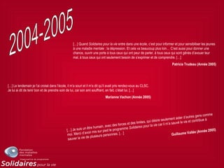 […] Quand Solidaires pour la vie entre dans une école, c’est pour informer et pour sensibiliser les jeunes
à une maladie mentale : la dépression. Et cela va beaucoup plus loin… C’est aussi pour donner une
chance, ouvrir une porte à tous ceux qui ont peur de parler, à tous ceux qui sont gênés d’avouer leur
mal, à tous ceux qui ont seulement besoin de s’exprimer et de comprendre. […]
Patricia Trudeau (Année 2005)
[…] Le lendemain je l’ai croisé dans l’école, il m’a souri et il m’a dit qu’il avait pris rendez-vous au CLSC.
Je lui ai dit de tenir bon et de prendre soin de lui, car son ami souffrant, en fait, c’était lui. […]
Marianne Vachon (Année 2005)
[…] Je suis un être humain, avec des forces et des limites, qui désire seulement aider d’autres gens comme
moi. Merci d’avoir mis sur pied le programme Solidaires pour la vie car il m’a sauvé la vie et contribue à
sauver la vie de plusieurs personnes. […] Guillaume Vallée (Année 2005)
 