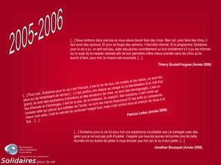 […] Pour moi, Solidaires pour la vie c’est l’écoute, c’est la vie de duo, les motels et les restos, ce sont les
yeux qui se remplissent de larmes […] c’est parfois une claque au visage ou la banalisation d’un mal trop
grand, ce sont des explosions d’émotions et des situations de crise, ce sont des témoignages, c’est un
lieu d’écoute et d’échanges, c’est de la joie, de la tristesse, du support, des solutions, c’est l’amie qui
console celle qui pleure aux toilettes de l’école, ce sont les mercis beaucoup! Et les enfin je comprends
mieux mon père, c’est la volonté de continuer malgré tout, mais c’est surtout tous et chacun de nous à la
fois… […]
Patricia Leduc (Année 2006)
[…] Nous rentrons dans une ère où nous allons devoir faire des choix. Bien sûr, pour faire des choix, il
faut avoir des opinions. Et pour se forger des opinions, il faut être informé. Si le programme Solidaires
pour la vie a pu, un tant soit peu, aider des jeunes concrètement ou tout simplement s’il a pu les informer
sur le sujet de la maladie mentale afin de leur permettre d’être mieux orientés dans les choix qu’ils
auront à faire, pour moi, la mission est accomplie. […]
Thierry Goulet-Forgues (Année 2006)
[…] Solidaires pour la vie fut pour moi une expérience inoubliable que j’ai partagée avec des
gens que je ne suis pas prêt d’oublier. J’espère que tous les jeunes rencontrés lors de cette
tournée ont eu autant de plaisir à nous écouter que moi j’en ai eu à leur parler. […]
Jonathan Bousquet (Année 2006)
 