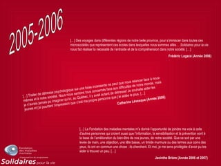 […] Traiter de détresse psychologique sur une base incessante ne peut que nous relancer face à nous-
mêmes et à notre société. Nous nous sentons tous concernés face aux difficultés de notre monde, mais
je n’aurais jamais pu imaginer qu’ici, au Québec, il y avait autant de détresse! Je souhaite aider les
jeunes et j’ai pourtant l’impression que c’est ma propre personne que j’ai aidée le plus. […]
Catherine Lévesque (Année 2006)
[…] Des voyages dans différentes régions de notre belle province, pour s’immiscer dans toutes ces
microsociétés que représentent ces écoles dans lesquelles nous sommes allés… Solidaires pour la vie
nous fait réaliser la nécessité de l’entraide et de la compréhension dans notre société. […]
Frédéric Lagacé (Année 2006)
[…] La Fondation des maladies mentales m’a donné l’opportunité de joindre ma voix à celle
d’autres personnes qui croient aussi que l’information, la sensibilisation et la prévention sont à
la base de l’amélioration du bien-être de nos jeunes, de notre société. Que ce soit par une
levée de main, une objection, une tête basse, un timide murmure ou des larmes aux coins des
yeux, ils ont en commun une chose : ils cherchent. Et moi, je me sens privilégiée d’avoir pu les
aider à trouver un peu. […]
Jacinthe Brière (Année 2006 et 2007)
 