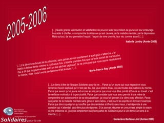 […] J’ai dévoré ce boulot tel du chocolat, sans jamais savoir exactement à quel goût m’attendre. J’ai
mordu à belles dents comme si, à chaque fois, c’était la première fois que ce texte sortait de ma bouche.
Qui a dit que la gourmandise est l’un des péchés capitaux? Je ne crois pas que nous ayons révolutionné
le monde, mais nous l’avons certainement fait évoluer. […]
Marie-France Roy (Année 2006)
[…] Quelle grande valorisation et satisfaction de pouvoir aider des milliers de jeunes et leur entourage.
Les aider à clarifier, à comprendre la détresse qui est causée par la maladie mentale, par la dépression.
Mais surtout, de leur permettre l’espoir, l’espoir de vivre une vie, leur vie, comme avant! […]
Isabelle Landry (Année 2006)
[…] Je tiens à être de l’équipe Solidaires pour la vie… Parce qu’un jeune qui vous regarde et vous
remercie d’avoir expliqué qu’il n’est pas fou, les yeux pleins d’eau, ça vaut toutes les ovations du monde.
Parce que savoir qu’un jeune est encore en vie parce que vous vous êtes pointé à l’heure au travail, c’est
la meilleure motivation à la ponctualité. Parce que constater que vous avez permis à une mère de
comprendre son adolescent et de se déculpabiliser, ça vous fait penser à la vôtre avec affection. Parce
que parler de la maladie mentale sans gêne et sans tabou, c’est ouvrir les esprits en donnant l’exemple.
Parce que dire à quelqu’un qui souffre que des remèdes s’offrent à ses maux, c’est répondre à une
question qui n’attendait peut-être plus de réponse. Si je pouvais résumer en une phrase simple la raison
de ma présence ici, j’écrirais simplement que faire partie de Solidaires pour la vie donne un sens à la
mienne. […]
Geneviève Berteau-Lord (Année 2006)
 