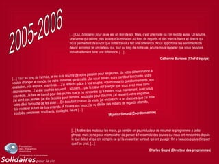 […] Oui, Solidaires pour la vie est un don de soi. Mais, c’est une route où l’on récolte aussi. Un sourire,
une larme qui délivre, des éclairs d’illumination au fond de regards et des mercis francs et directs qui
nous permettent de savoir que notre travail a fait une différence. Nous apportons ces sentiments de
devoir accompli tel un cadeau qui, tout au long de notre vie, pourra nous rappeler que nous pouvons
individuellement faire une différence. […]
Catherine Burrows (Chef d’équipe)
[…] Tout au long de l’année, je me suis nourrie de votre passion pour les jeunes, de votre détermination à
vouloir changer le monde, de votre immense générosité. J’ai souri devant votre candeur touchante, votre
exaltation, vos espoirs, vos rêves… J’ai réfléchi grâce à vos soupirs, vos incessants questionnements, vos
déchirements.. J’ai été touchée souvent… souvent… par le cœur et l’énergie que vous avez mise dans
vos récits. Je fais ce travail pour des jeunes que je ne rencontre qu’à travers vous maintenant. Avec vous
j’ai aimé ces jeunes, j’ai été désolée pour certains, soulagée pour d’autres, j’ai ressenti votre empathie,
votre désir farouche de les aider… En écoutant chacun de vous, j’ai encore cru à un discours que j’ai mille
fois récité et autant de fois entendu. À travers vos yeux, j’ai vu défiler des milliers de regards attentifs,
troublés, perplexes, souffrants, soulagés, rieurs […]
Mijanou Simard (Coordonnatrice)
[…] Mettre des mots sur les maux, ça semble un peu réducteur de résumer le programme à cette
phrase, mais je ne peux m’empêcher de penser à l’ensemble des jeunes qui nous ont rencontrés depuis
le tout début et qui ont compris ce qu’ils vivaient et surtout, qui ont pu agir. On a beaucoup plus d’impact
que l’on croit. […]
Charles Gagné (Directeur des programmes)
 