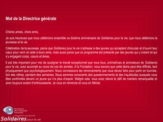 Mot de la Directrice générale
Chères amies, chers amis,
Je suis heureuse que nous célébrions ensemble ce dixième anniversaire de Solidaires pour la vie, que nous célébrions la
jeunesse et la vie.
Célébration de la jeunesse, parce que Solidaires pour la vie s’adresse à des jeunes qui acceptent d’écouter et d’ouvrir leur
cœur pour venir en aide à leurs amis, mais aussi parce que ce programme est présenté par des jeunes qui y croient et qui
s’y engagent corps, cœurs et âmes.
Il est très important pour moi de souligner le travail exceptionnel que vous tous, animatrices et animateurs de Solidaires
pour la vie, avez accompli au cours de ces dix années. À la Fondation, nous savons que cette tâche peut être difficile, tant
physiquement que psychologiquement. Nous connaissons les renoncements que vous devez faire pour partir en tournée,
loin des vôtres, pendant des semaines. Nous sommes conscients des questionnements et des inquiétudes auxquels vous
êtes confrontés devant un jeune qui n’a plus d’espoir. Malgré cela, vous avez relevé le défi de manière remarquable et
avec toujours autant d’enthousiasme. Je vous en remercie et vous en félicite.
 