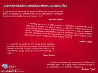 Un événement qui m’a marqué lors de mon passage à SPLVUn événement qui m’a marqué lors de mon passage à SPLV
[…] Le jeune qui a parlé à une des ressources lors de notre passage et qui avait
planifié son suicide pour la semaine suivante. Le tour d’hélicoptère au Saguenay et
les amis que je me suis fait et qui le sont encore… […]
Geneviève Messier
[…] Le montage financier pour ce programme était tout un défi. Nous avons rencontré à peu de
temps d’avis, le ministre de la santé à l’époque, M. Gilles Baril. Suzanne Dubois et moi,
sommes parties, télévision sous le bras et documents en main pour lui faire une présentation
des plus convaincantes de notre programme. À la fin de la rencontre, nous avons eu la certitude
que notre action l’avait touché, car il nous confirmait la participation majeure du gouvernement
pour le financement de ce programme. Quelle fierté pour nous! […]
Josée St-Amand
[…] La première fois que j’ai pris mon courage à deux mains pour
courir après une jeune que je soupçonnais de se reconnaître dans
l’animation. Lorsqu’elle a confirmé que mon instint avait vu juste,
c’est vraiment là que j’ai compris que j’avais un vrai talent pour ce
travail. […]
Simon Bernard
[…] Une longue conversation avec un jeune garçon de Beauport et
ma collègue d’alors. J’en ai appris autant sur moi-même que j’ai pu
lui en apprendre à lui.. Je le remercie beaucoup. […]
Benjamin Pradet
 