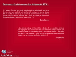 Parlez-nous d’un fait cocasse d’un événement à SPLV…Parlez-nous d’un fait cocasse d’un événement à SPLV…
[…] Warwick. De retour dans l’école le jeudi suite à des animations le lundi, je me
lave les mains dans la salle de bain des filles et là une jeune me tape sur l’épaule.
Elle me sourit et me remercie (je me souviens de l’avoir rencontrée le lundi dans un
groupe) car grâce à notre animation, elle a trouvé le courage de parler de ses
troubles alimentaires à ses parents et ils vont l’aider! […]
Carine Gendron
[…] La fameuse auberge de Gilles et Gillou à Québec. On en a passé des semaines
toute la gang lors de la tournée de Québec. Les nombreuses histoires de peurs que
l’on s’est racontées sur cette auberge. Avant c’était un salon funéraire… mais aussi
bien avant il y avait une secte… le petit gars que certaines personnes voyaient dans
l’escalier… ou les présences que d’autres sentaient […]
Julie Chartier
 