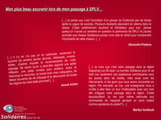 Mon plus beau souvenir lors de mon passage à SPLV…Mon plus beau souvenir lors de mon passage à SPLV…
[…] Je pense que c’est l’animation d’un groupe de Coaticook peu de temps
après la vague de suicides. Plusieurs étudiants pleuraient en silence dans la
classe. C’était extrêmement touchant et bienfaiteur pour eux. Jamais
quelqu’un n’aurait pu remettre en question la pertinence de SPLV et j’aurais
souhaité que chaque Québécois puisse vivre cela en direct pour comprendre
l’importante de cette mission. […]
Alexandra Pastena
[…] Je crois que c’est notre passage dans la région
Saguenay-Lac-St-Jean. La tournée Solidaires pour la vie
était non seulement une expérience enrichissante avec
les jeunes dans les écoles, mais aussi avec les
intervenants, et les gens que nous avons rencontrés en
région. Par exemple, au Lac, une enseignante nous a
invités à aller faire un tour d’hélicoptère avec son mari
afin d’égayer notre passage dans la région. C’était
époustouflant! Je me suis même retrouvée aux
commandes de l’appareil pendant un court instant
comme assistante du pilote!!! […]
Marilyn Guilbault
[…] Il n’y en n’a pas un en particulier, seulement le
souvenir de certains jeunes allumés, intéressés, vivants,
drôles, d’autres inquiets et reconnaissants de notre
passage. De savoir qu’on a peut-être apporté une petite
réflexion, une petite lumière pour certains. Aussi et
beaucoup la rencontre, le travail avec mes coéquipiers, de
beaux souvenirs de vie d’équipe et la découverte de toutes
les régions de notre belle province! […]
Anouk Achim
 