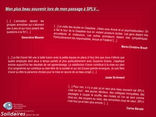 Mon plus beau souvenir lors de mon passage à SPLV…Mon plus beau souvenir lors de mon passage à SPLV…
[…] L’animation devant les
groupes amorphes qui s’allument
peu à peu et qui nous posent des
questions à la fin! […]
Geneviève Messier
[…] La visite des écoles en Gaspésie. J’étais avec Anouk et un psychoéducateur. On
a fait le tour de la Gaspésie tout en visitant plusieurs écoles. Les gens étaient très
accueillants et chaleureux. Les autres animateurs étaient très sympathiques.
Particulièrement les responsables, Anouk et Frédéric! […]
Marie-Christine Brault
[…] Le fait d’avoir fait une si belle fusion avec la petite équipe en place (il faut dire que nous n’étions que
quatre employés dont deux à temps partiel) et plus particulièrement avec Suzanne Dubois. J’applique
encore aujourd’hui les résultats de cet apprentissage. La satisfaction d’avoir contribué à la mise sur pied
d’un programme qui contribue au bien-être de la société et qui est d’aussi grande envergure. Je suis fière
d’avoir pu être la personne choisie pour la mise en œuvre de ce beau projet. […]
Josée St-Amand
[…] Pour moi, il n’y a pas qu’un seul plus beau souvenir car SPLV,c’est un tout : des jeunes fabuleux, des collègues incroyables, despaysages à couper le souffle, des motels où l’on se sent commechez-soi, des soupers au resto, des rencontres coup de cœur. SPLVc’est tout ça et bien plus encore. […]
Carine Bérubé
 