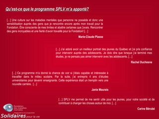 Qu’est-ce que le programme SPLV m’a apporté?Qu’est-ce que le programme SPLV m’a apporté?
[…] Une culture sur les maladies mentales que personne ne possède et donc une
sensibilisation auprès des gens que je rencontre encore après mon travail pour la
Fondation. Être consciente de mes limites et abattre certaines que j’avais. Rencontrer
des gens incroyables et une fierté d’avoir travaillé pour la Fondation! […]
Marie-Claude Plasse
[…] J’ai adoré avoir un meilleur portrait des jeunes du Québec et j’ai pris confiance
pour intervenir auprès des adolescents. Je dois dire que lorsque j’ai terminé mes
études, je ne pensais pas aimer intervenir avec les adolescents. […]
Rachel Duchesne
[…] Ce programme m’a donné la chance de voir si j’étais capable et intéressée à
travailler dans le milieu scolaire. Par la suite, j’ai entrepris 4 ans d’études
universitaires pour devenir enseignante. Cette expérience était un tremplin vers une
nouvelle carrière. […]
Janie Maurais
[…] SPLV me permet de me sentir utile pour les jeunes, pour notre société et de
contribuer à changer les choses autour de moi. […]
Carine Bérubé
 