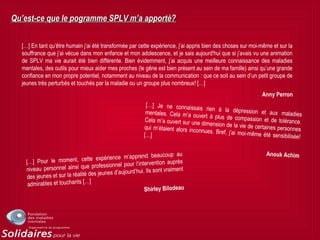Qu’est-ce que le pogramme SPLV m’a apporté?Qu’est-ce que le pogramme SPLV m’a apporté?
[…] En tant qu’être humain j’ai été transformée par cette expérience, j’ai appris bien des choses sur moi-même et sur la
souffrance que j’ai vécue dans mon enfance et mon adolescence, et je sais aujourd'hui que si j’avais vu une animation
de SPLV ma vie aurait été bien différente. Bien évidemment, j’ai acquis une meilleure connaissance des maladies
mentales, des outils pour mieux aider mes proches (le gêne est bien présent au sein de ma famille) ainsi qu’une grande
confiance en mon propre potentiel, notamment au niveau de la communication : que ce soit au sein d’un petit groupe de
jeunes très perturbés et touchés par la maladie ou un groupe plus nombreux! […]
Anny Perron
[…] Je ne connaissais rien à la dépression et aux maladiesmentales. Cela m’a ouvert à plus de compassion et de tolérance.Cela m’a ouvert sur une dimension de la vie de certaines personnesqui m’étaient alors inconnues. Bref, j’ai moi-même été sensibilisée![…]
Anouk Achim
[…] Pour le moment, cette expérience m’apprend beaucoup au
niveau personnel ainsi que professionnel pour l’intervention auprès
des jeunes et sur la réalité des jeunes d’aujourd’hui. Ils sont vraiment
admirables et touchants […]
Shirley Bilodeau
 