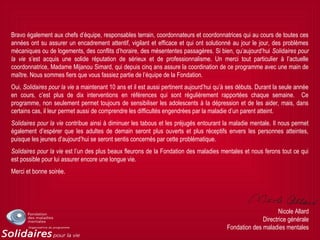 Bravo également aux chefs d’équipe, responsables terrain, coordonnateurs et coordonnatrices qui au cours de toutes ces
années ont su assurer un encadrement attentif, vigilant et efficace et qui ont solutionné au jour le jour, des problèmes
mécaniques ou de logements, des conflits d’horaire, des mésententes passagères. Si bien, qu’aujourd’hui Solidaires pour
la vie s’est acquis une solide réputation de sérieux et de professionnalisme. Un merci tout particulier à l’actuelle
coordonnatrice, Madame Mijanou Simard, qui depuis cinq ans assure la coordination de ce programme avec une main de
maître. Nous sommes fiers que vous fassiez partie de l’équipe de la Fondation.
Oui, Solidaires pour la vie a maintenant 10 ans et il est aussi pertinent aujourd’hui qu’à ses débuts. Durant la seule année
en cours, c’est plus de dix interventions en références qui sont régulièrement rapportées chaque semaine. Ce
programme, non seulement permet toujours de sensibiliser les adolescents à la dépression et de les aider, mais, dans
certains cas, il leur permet aussi de comprendre les difficultés engendrées par la maladie d’un parent atteint.
Solidaires pour la vie contribue ainsi à diminuer les tabous et les préjugés entourant la maladie mentale. Il nous permet
également d’espérer que les adultes de demain seront plus ouverts et plus réceptifs envers les personnes atteintes,
puisque les jeunes d’aujourd’hui se seront sentis concernés par cette problématique.
Solidaires pour la vie est l’un des plus beaux fleurons de la Fondation des maladies mentales et nous ferons tout ce qui
est possible pour lui assurer encore une longue vie.
Merci et bonne soirée.
Nicole Allard
Directrice générale
Fondation des maladies mentales
 