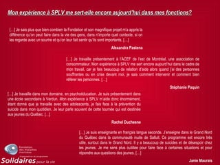 Mon expérience à SPLV me sert-elle encore aujourd’hui dans mes fonctions?Mon expérience à SPLV me sert-elle encore aujourd’hui dans mes fonctions?
[…] Je sais plus que bien combien la Fondation et son magnifique projet m’a appris la
différence qu’on peut faire dans la vie des gens, dans n’importe quel contexte, si on
les regarde avec un sourire et qu’on leur fait sentir qu’ils sont importants. […]
Alexandra Pastena
[…] Je travaille présentement à l’ACEF de l’est de Montréal, une association de
consommateur. Mon expérience à SPLV me sert encore aujourd’hui dans le cadre de
mon travail, car je fais beaucoup de relation d’aide alors quand j’ai des personnes
souffrantes ou en crise devant moi, je sais comment intervenir et comment bien
référer les personnes. […]
Stéphanie Paquin
[…] Je travaille dans mon domaine, en psychoéducation. Je suis présentement dans
une école secondaire à Verdun. Mon expérience à SPLV m’aide donc énormément,
étant donné que je travaille avec des adolescents, je fais face à la prévention du
suicide dans mon quotidien. Je leur parle souvent de cette tournée qui est destinée
aux jeunes du Québec. […]
Rachel Duchesne
[…] Je suis enseignante en français langue seconde. J’enseigne dans le Grand Nord
du Québec dans la communauté inuite de Salluit. Ce programme est encore très
utile, surtout dans le Grand Nord. Il y a beaucoup de suicides et de désespoir chez
les jeunes. Je me sens plus outillée pour faire face à certaines situations et pour
répondre aux questions des jeunes. […]
Janie Maurais
 