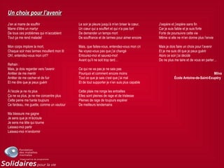 Un choix pour l’avenirUn choix pour l’avenir
J’en ai marre de souffrir
Marre d’être un martyr
De tous ces problèmes qui m’accablent
Tout ça me rend malade!
Mon corps implore la mort,
Chaque soir mes larmes mouillent mon lit
Oh!, entendez-vous mon cri!?
Refrain :
Mais, je dois regarder vers l’avenir
Arrêter de me mentir
Arrêter de me cacher et de fuir
Et me dire que je peux guérir
À l’école je ne ris plus
Ça ne va plus, je ne me concentre plus
Cette peine me hante toujours
Ce fardeau, me guette, comme un vautour
Ma blessure me gagne
Je sens que je m’écroule
Je sens ma tête qui tourne
Laissez-moi partir
Laissez-moi m’endormir
Le soir je pleure jusqu’à m’en briser le cœur,
Un cœur qui a souffert et qui n’a pas tort
De demander un temps mort
De souffrance et de larmes pour aimer encore
Mais, que faites-vous, entendez-vous mon cri
Ne voyez-vous pas que j’ai changé
Entourez-moi et sauvez-moi!
Avant qu’il ne soit trop tard…
Ce qui ne va pas je ne sais pas
Pourquoi et comment encore moins
Tout ce que je sais c’est que j’ai mal
Et de tout supporter je n’en suis plus capable
Cette plaie me ronge les entrailles
Elles sont pleines de rage et de tristesse
Pleines de rage de toujours espérer
De meilleurs lendemains
J’espère et j’espère sans fin
Car je suis faible et je suis forte
Forte de poursuivre cette vie
Même si elle ne m’en donne plus l’envie
Mais je dois faire un choix pour l’avenir
Et je me suis dit que je peux guérir
Alors ce soir j’ai décidé
De ne plus me taire et de vous en parler…
Milva
École Antoine-de-Saint-Exupéry
 