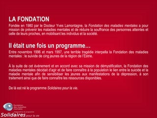 LA FONDATION
Fondée en 1980 par le Docteur Yves Lamontagne, la Fondation des maladies mentales a pour
mission de prévenir les maladies mentales et de réduire la souffrance des personnes atteintes et
celle de leurs proches, en mobilisant les individus et la société.
Il était une fois un programme…
Entre novembre 1996 et mars 1997, une terrible tragédie interpella la Fondation des maladies
mentales : le suivide de cing jeunes de la région de l’Estrie.
À la suite de cet événement et en accord avec sa mission de démystification, la Fondation des
maladies mentales décidait d’agir et de faire connaître à la population le lien entre le suicide et la
maladie mentale afin de sensibiliser les jeunes aux manifestations de la dépression, à son
traitement ainsi que de faire connaître les ressources disponibles.
De là est né le programme Solidaires pour la vie.
 