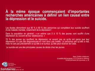 À la même époque commençaient d’importantes
recherches américaines à définir un lien causal entre
la dépression et le suicide.
Les études démontrent que 80 % à 90 % des personnes qui complètent leur suicide souffrent
d’une maladie mentale, notamment de la dépression(1)
.
Dans la population en général : « on estime que 5 à 10 % des jeunes vont souffrir d’une
dépression au courant de leur adolescence. »
70 % des jeunes qui souffrent de dépression ne savent pas ce qu’ils ont parce que leur
dépression n’a pas été diagnostiquée et n’est donc pas traitée. La personne sait qu’elle a mal,
mais ne sait pas précisément ce qu’elle a et surtout, qu’elle peut recevoir de l’aide.
Le suicide est une des principales causes de décès chez les jeunes
(1)
Brent, Shaffer et Marttunen,
Le suicide chez les jeunes in S.O.S jeunes en détresse;
Conseil permanent de la jeunesse. p. 28.
 