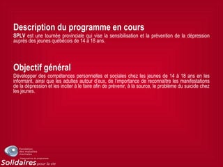 Description du programme en cours
SPLV est une tournée provinciale qui vise la sensibilisation et la prévention de la dépression
auprès des jeunes québécois de 14 à 18 ans.
Objectif général
Développer des compétences personnelles et sociales chez les jeunes de 14 à 18 ans en les
informant, ainsi que les adultes autour d’eux, de l’importance de reconnaître les manifestations
de la dépression et les inciter à le faire afin de prévenir, à la source, le problème du suicide chez
les jeunes.
 