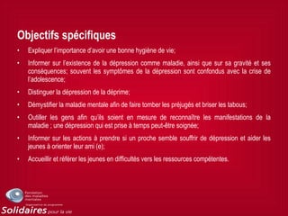 Objectifs spécifiques
• Expliquer l’importance d’avoir une bonne hygiène de vie;
• Informer sur l’existence de la dépression comme maladie, ainsi que sur sa gravité et ses
conséquences; souvent les symptômes de la dépression sont confondus avec la crise de
l’adolescence;
• Distinguer la dépression de la déprime;
• Démystifier la maladie mentale afin de faire tomber les préjugés et briser les tabous;
• Outiller les gens afin qu’ils soient en mesure de reconnaître les manifestations de la
maladie ; une dépression qui est prise à temps peut-être soignée;
• Informer sur les actions à prendre si un proche semble souffrir de dépression et aider les
jeunes à orienter leur ami (e);
• Accueillir et référer les jeunes en difficultés vers les ressources compétentes.
 