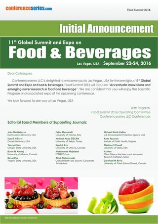 http://food.global-summit.com/america
Food Summit 2016conferenceseries.com
Dear Colleagues,
Conferenceseries LLC is delighted to welcome you to Las Vegas, USA for the prestigious 11th
Global
Summit and Expo on Food & Beverages. Food Summit 2016 will focus on “Accentuate innovations and
emerging novel research in food and beverage”. We are confident that you will enjoy the Scientific
Program and associated expo of this upcoming conference.
We look forward to see you at Las Vegas, USA
With Regards,
Food Summit 2016 Operating Committee
Conferenceseries LLC Conferences
Editorial Board Members of Supporting Journals:
John Maddalozzo
Northwestern University, USA
Syed S H Rizvi
Cornell Univeristy, USA
YanyunZhao
Oregon State University, USA
Burim N Ametaj
University of Alberta, Canada
StevenPao
Virginia State University, USA
Fabio Mencarelli
University of Viterbo, Italy
Mehmet Musa ÖZCAN
University of Selçuk, Turkey
Syed A Aziz
University of Ottawa, Canada
Mohammad Mojtabaei
FPPIRCO, Iran
Ali A Mohammadi
Global Health and Security Consultants
Switzerland
Michael Worth Calfee
U.S. Environmental Protection Agency, USA
Katia Pauwels
Institute of Public Health, Belgium
Madison S Powell
University of Idaho, USA
Xu Hao
China Fishery Machinery and Instrument
Research Institution, China
Crawford W Revie
University of Prince Edward Island, Canada
Food & BeveragesLas Vegas, USA September 22-24, 2016
11th
Global Summit and Expo on
Initial Announcement
 