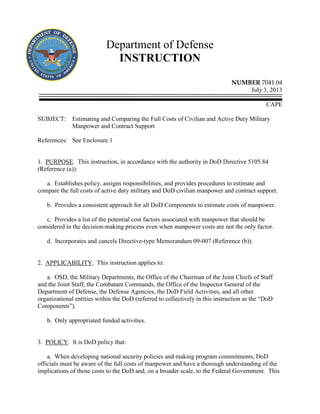 Department of Defense
INSTRUCTION
NUMBER 7041.04
July 3, 2013
CAPE
SUBJECT: Estimating and Comparing the Full Costs of Civilian and Active Duty Military
Manpower and Contract Support
References: See Enclosure 1
1. PURPOSE. This instruction, in accordance with the authority in DoD Directive 5105.84
(Reference (a)):
a. Establishes policy, assigns responsibilities, and provides procedures to estimate and
compare the full costs of active duty military and DoD civilian manpower and contract support.
b. Provides a consistent approach for all DoD Components to estimate costs of manpower.
c. Provides a list of the potential cost factors associated with manpower that should be
considered in the decision-making process even when manpower costs are not the only factor.
d. Incorporates and cancels Directive-type Memorandum 09-007 (Reference (b)).
2. APPLICABILITY. This instruction applies to:
a. OSD, the Military Departments, the Office of the Chairman of the Joint Chiefs of Staff
and the Joint Staff, the Combatant Commands, the Office of the Inspector General of the
Department of Defense, the Defense Agencies, the DoD Field Activities, and all other
organizational entities within the DoD (referred to collectively in this instruction as the “DoD
Components”).
b. Only appropriated funded activities.
3. POLICY. It is DoD policy that:
a. When developing national security policies and making program commitments, DoD
officials must be aware of the full costs of manpower and have a thorough understanding of the
implications of those costs to the DoD and, on a broader scale, to the Federal Government. This
 