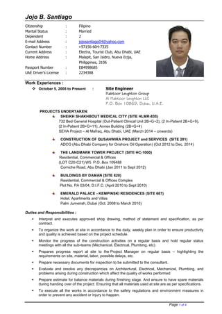 Jojo B. Santiago
Page 1 of 4
Work Experiences :
 October 5, 2008 to Present : Site Engineer
Habtoor Leighton Group
Al Habtoor Leighton LLC
P.O. Box 10869, Dubai, U.A.E.
PROJECTS UNDERTAKEN:
SHEIKH SHAKHBOUT MEDICAL CITY (SITE HLMR-835)
732 Bed General Hospital (Out-Patient Clinical Unit 2B+G+2), (2 In-Patient 2B+G+9),
(2 In-Patient 2B+G+11), Annex Building (2B+G+4)
SEHA Project – Al Mafraq, Abu Dhabi, UAE (March 2014 – onwards)
CONSTRUCTION OF QUSAHWIRA PROJECT and SERVICES (SITE 281)
ADCO (Abu Dhabi Company for Onshore Oil Operation) (Oct 2012 to Dec. 2014)
(1yr. 5mos)
THE LANDMARK TOWER PROJECT (SITE HC-1000)
Residential, Commercial & Offices
(LOT C20-C21) W5 P.O. Box 109488
Corniche Road, Abu Dhabi (Jan 2011 to Sept 2012) (1yr. 8mos)
BUILDINGS BY DAMAN (SITE 620)
Residential, Commercial & Offices Complex
Plot No. PA 03/04, D.I.F.C. (April 2010 to Sept 2010) (6mos.)
EMERALD PALACE - KEMPINSKI RESIDENCES (SITE 607)
Hotel, Apartments and Villas
Palm Jumeirah, Dubai (Oct. 2008 to March 2010) (1yr. 6mos.)
Duties and Responsibilities :
 Interpret and executes approved shop drawing, method of statement and specification, as per
contract.
 To organize the work at site in accordance to the daily, weekly plan in order to ensure productivity
and quality is achieved based on the project schedule.
 Monitor the progress of the construction activities on a regular basis and hold regular status
meetings with all the sub-teams (Mechanical, Electrical, Plumbing, etc).
 Prepares progress report at site to the Project Manager on regular basis – highlighting the
requirements on site, material, labor, possible delays, etc.
 Prepare necessary documents for inspection to be submitted to the consultant.
 Evaluate and resolve any discrepancies on Architectural, Electrical, Mechanical, Plumbing, and
problems arising during construction which affect the quality of works performed
 Prepare estimate for balance materials during finishing stage. And ensure to have spare materials
during handing over of the project. Ensuring that all materials used at site are as per specifications.
 To execute all the works in accordance to the safety regulations and environment measures in
order to prevent any accident or injury to happen.
Citizenship : Filipino
Marital Status : Married
Dependent : 2
E-mail Address : jojosantiago04@yahoo.com
Contact Number : +97156-604-7335
Current Address : Electra, Tourist Club, Abu Dhabi, UAE
Home Address : Malapit, San Isidro, Nueva Ecija,
Philippines, 3106
Passport Number : EB4998685
UAE Driver’s License : 2234388
 