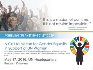 A Call to Action for Gender Equality
In Support of UN Women
A Conference to support UN Women by Royal Bank of Canada with select partners
Richard A. Fitzburgh, Senior Vice President, RBC Wealth Management, Conference Co-
Chair
May 17, 2016, UN Headquarters
Program Overview
1
“ This is a mission of our time.
It is not mission impossible. ”
UN Women Executive Director,
Phumzile Mlambo-Ngcuka
 