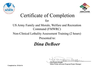 Certificate of Completion
for
US Army Family and Morale, Welfare and Recreation
Command (FMWRC)
Non-Clinical Lethality Assessment Training (2 hours)
Presented to:
Dina DeBoer
____________________________________________
Gina Pagano-Briglin
Abuse/Victim Advocate Program Project Manager
Completed on 20 Jul 16
 