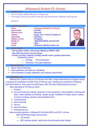 Mohammed Ibrahim EL-leboudy
OBJECTIVE:
 To be a member skilled enthusiastic working team.
 To develop a career to a position which has a greater potential, challenges and long-term
prospects.
PERSONAL DATA :PERSONAL DATA :
Name : Mohammed Ibrahim EL-leboudy.
Date of birth : 4/8/1983.
Marital status : Married.
Address : Egypt, Alex, Victoria, El-galaa St.
Nationality : Egyptian.
Military Service : Exempted.
Mobile No : 002/01061450256, 01116311125
Gender : Male.
Email : Mohamed_allbody@yahoo.com
EDUCATION :EDUCATION :
- Post graduate studies: (Natural gas Diploma), SPRING 2010
- May 2007Alexandria University Egypt.
- Faculty of science, chemistry-geology (double course), geology department
- Graduation project:
o Geology : The earthquakes
o Chemistry: The water pollutions.
HIGH LIGHTS:HIGH LIGHTS:
• Panel / Board Operation
• Plant operations and Start-up / Shutdown
• Fair knowledge of safety regulations and statutory requirement
EXPERIENCE :EXPERIENCE :
Working from 2009 till date at TCI Sanmar Port Said, a large Petrochemical Complex having
a capacity to manufacture 4.LAKH Tons of PVC per year, starting from production of Ethylene
plant from Ethanol , then export it to EDC plant ,after that start VCM production process
Work attending at TCI Sanmar plant:-
1. Erection.
2. pre-commissioning (piping, equipment, rotary equipment, instrumentation, flushing with
water, steam blasting, air blowing, nitrogen purge, installation of safety valves, loading
of column packing, seal test, instrumentation test )
3. commissioning
4. plant cold tests
5. start up
6. plant shut down
7. refractory dry out
Duties as plant operator in Ethylene Di Chloride (EDC) unit 2015 - till now
EDC ECOS technology main process:
• LTC reactor
• EDC washing system, light ends column& waste water stripper
 