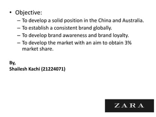 • Objective:
– To develop a solid position in the China and Australia.
– To establish a consistent brand globally.
– To develop brand awareness and brand loyalty.
– To develop the market with an aim to obtain 3%
market share.
By,
Shailesh Kachi (21224071)
 