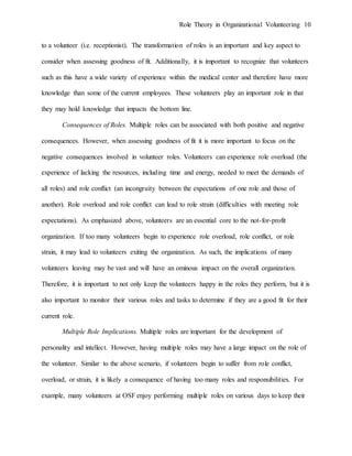 Role Theory in Organizational Volunteering 10
to a volunteer (i.e. receptionist). The transformation of roles is an important and key aspect to
consider when assessing goodness of fit. Additionally, it is important to recognize that volunteers
such as this have a wide variety of experience within the medical center and therefore have more
knowledge than some of the current employees. These volunteers play an important role in that
they may hold knowledge that impacts the bottom line.
Consequences of Roles. Multiple roles can be associated with both positive and negative
consequences. However, when assessing goodness of fit it is more important to focus on the
negative consequences involved in volunteer roles. Volunteers can experience role overload (the
experience of lacking the resources, including time and energy, needed to meet the demands of
all roles) and role conflict (an incongruity between the expectations of one role and those of
another). Role overload and role conflict can lead to role strain (difficulties with meeting role
expectations). As emphasized above, volunteers are an essential core to the not-for-profit
organization. If too many volunteers begin to experience role overload, role conflict, or role
strain, it may lead to volunteers exiting the organization. As such, the implications of many
volunteers leaving may be vast and will have an ominous impact on the overall organization.
Therefore, it is important to not only keep the volunteers happy in the roles they perform, but it is
also important to monitor their various roles and tasks to determine if they are a good fit for their
current role.
Multiple Role Implications. Multiple roles are important for the development of
personality and intellect. However, having multiple roles may have a large impact on the role of
the volunteer. Similar to the above scenario, if volunteers begin to suffer from role conflict,
overload, or strain, it is likely a consequence of having too many roles and responsibilities. For
example, many volunteers at OSF enjoy performing multiple roles on various days to keep their
 
