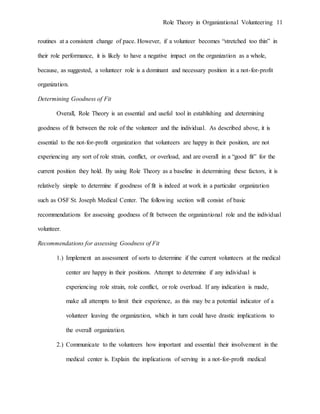 Role Theory in Organizational Volunteering 11
routines at a consistent change of pace. However, if a volunteer becomes “stretched too thin” in
their role performance, it is likely to have a negative impact on the organization as a whole,
because, as suggested, a volunteer role is a dominant and necessary position in a not-for-profit
organization.
Determining Goodness of Fit
Overall, Role Theory is an essential and useful tool in establishing and determining
goodness of fit between the role of the volunteer and the individual. As described above, it is
essential to the not-for-profit organization that volunteers are happy in their position, are not
experiencing any sort of role strain, conflict, or overload, and are overall in a “good fit” for the
current position they hold. By using Role Theory as a baseline in determining these factors, it is
relatively simple to determine if goodness of fit is indeed at work in a particular organization
such as OSF St. Joseph Medical Center. The following section will consist of basic
recommendations for assessing goodness of fit between the organizational role and the individual
volunteer.
Recommendations for assessing Goodness of Fit
1.) Implement an assessment of sorts to determine if the current volunteers at the medical
center are happy in their positions. Attempt to determine if any individual is
experiencing role strain, role conflict, or role overload. If any indication is made,
make all attempts to limit their experience, as this may be a potential indicator of a
volunteer leaving the organization, which in turn could have drastic implications to
the overall organization.
2.) Communicate to the volunteers how important and essential their involvement in the
medical center is. Explain the implications of serving in a not-for-profit medical
 