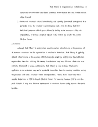 Role Theory in Organizational Volunteering 12
center and how their time and talents contribute to the bottom line and overall mission
of the hospital.
3.) Insure that volunteers are not experiencing role captivity (unwanted participation in a
particular role). If a volunteer is experiencing such a role, it is likely that their
individual goodness of fit is poor, ultimately leading to the volunteer exiting the
organization, or having a negative impact on the bottom line at OSF St. Joseph
Medical Center.
Limitations
Although Role Theory is an important asset to analyze when looking at the goodness of
fit between a volunteer and the organization, it also has its limitations. Role Theory is typically
utilized when looking at the goodness of fit between the employee and the role they hold at an
organization; therefore, utilizing this theory for volunteers may have different effects that have
yet to be determined or tested. Additionally, Role Theory is very abstract. What can be
applicable to one volunteer may not be applicable to another, therefore causing confusion among
the goodness of fit and a volunteer within an organization. Finally, Role Theory may have
specific limitations to OSF St. Joseph Medical Center. For example, because OSF is a not-for-
profit hospital, it may have different implications to volunteers in this setting versus a for-profit
hospital.
 